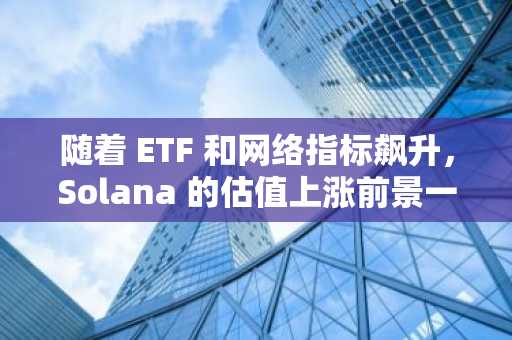 随着 ETF 和网络指标飙升，Solana 的估值上涨前景一片光明。
