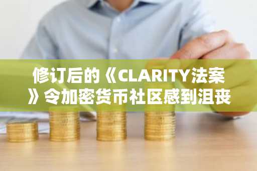 修订后的《CLARITY法案》令加密货币社区感到沮丧：谁才是真正的受益者？