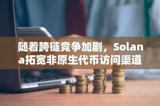 随着跨链竞争加剧，Solana拓宽非原生代币访问渠道