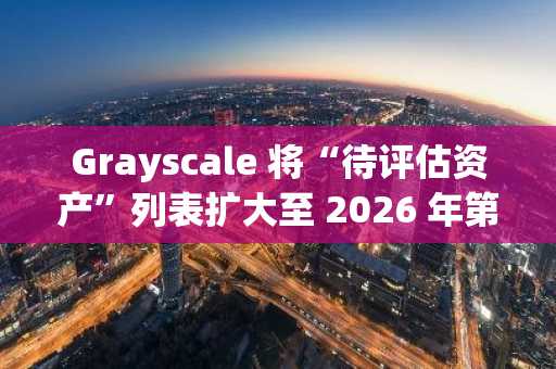Grayscale 将“待评估资产”列表扩大至 2026 年第一季度，新增 36 种山寨币