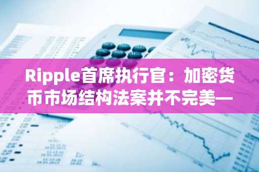 Ripple首席执行官：加密货币市场结构法案并不完美——但清晰胜过混乱
