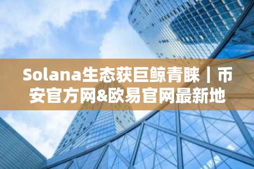 Solana生态获巨鲸青睐｜币安官方网&欧易官网最新地址入口速览