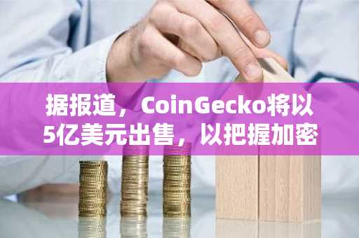 据报道，CoinGecko将以5亿美元出售，以把握加密货币并购浪潮带来的机遇。