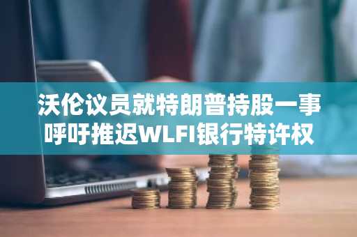沃伦议员就特朗普持股一事呼吁推迟WLFI银行特许权审批