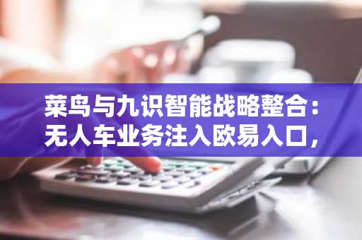 菜鸟与九识智能战略整合：无人车业务注入欧易入口，币安注册同步升级