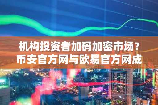 机构投资者加码加密市场？币安官方网与欧易官方网成热门入口