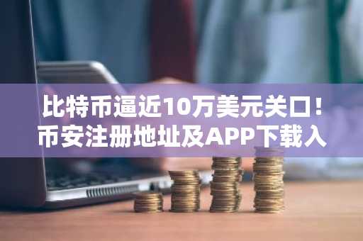 比特币逼近10万美元关口！币安注册地址及APP下载入口助你把握反弹机遇