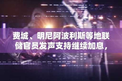 费城、明尼阿波利斯等地联储官员发声支持继续加息，预测年底或加息至4%以上