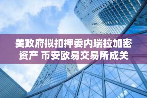 美政府拟扣押委内瑞拉加密资产 币安欧易交易所成关注焦点