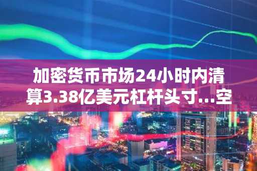 加密货币市场24小时内清算3.38亿美元杠杆头寸…空头占比59%