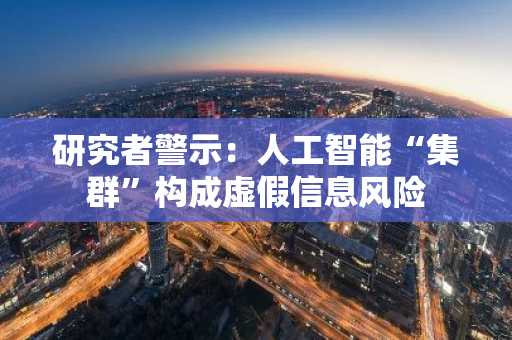 研究者警示：人工智能“集群”构成虚假信息风险