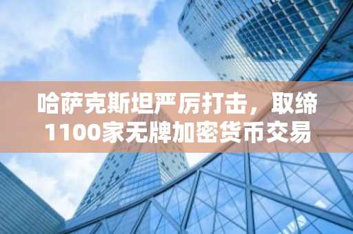 哈萨克斯坦严厉打击，取缔1100家无牌加密货币交易所