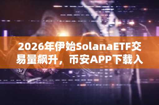 2026年伊始SolanaETF交易量飙升，币安APP下载入口助力用户把握行情