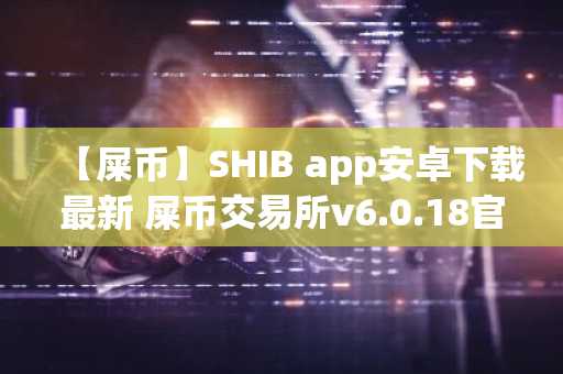 【屎币】SHIB app安卓下载最新 屎币交易所v6.0.18官方版下载