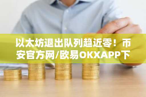以太坊退出队列趋近零!币安官方网/欧易OKXAPP下载入口最新地址