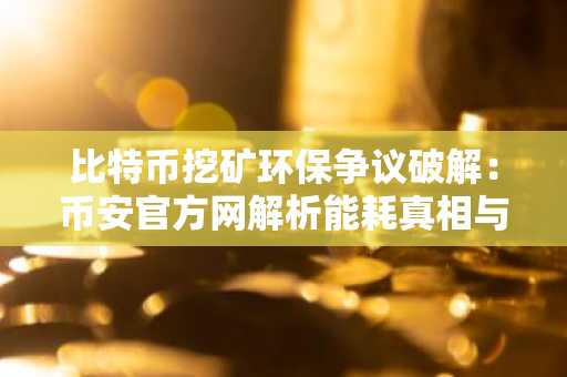 比特币挖矿环保争议破解：币安官方网解析能耗真相与欧易交易所数据支持