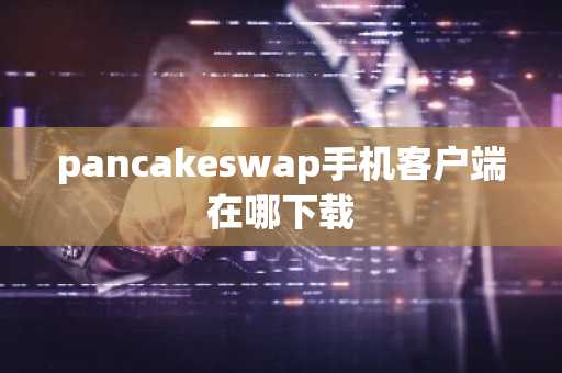 pancakeswap手机客户端在哪下载