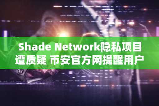 Shade Network隐私项目遭质疑 币安官方网提醒用户警惕网络钓鱼风险
