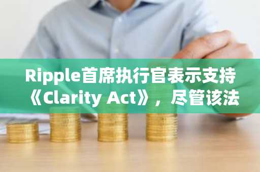 Ripple首席执行官表示支持《Clarity Act》，尽管该法案存在缺陷，但他认为“清晰总比混乱好”。