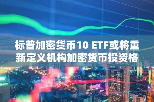 标普加密货币10 ETF或将重新定义机构加密货币投资格局