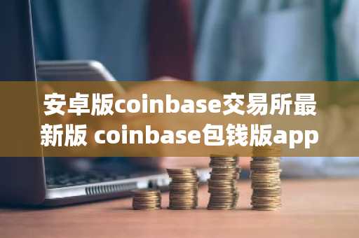 安卓版coinbase交易所最新版 coinbase包钱版app官网