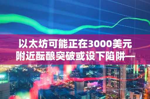 以太坊可能正在3000美元附近酝酿突破或设下陷阱——以下是交易员们关注的重点
