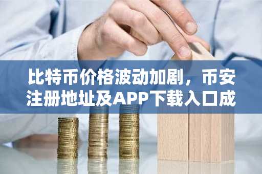 比特币价格波动加剧，币安注册地址及APP下载入口成用户关注焦点