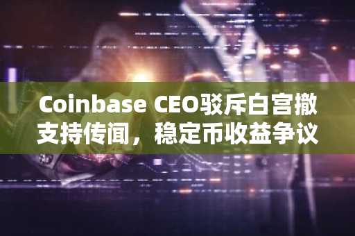 Coinbase CEO驳斥白宫撤支持传闻，稳定币收益争议引市场关注｜币安注册入口最新地址