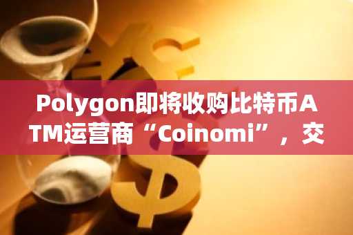 Polygon即将收购比特币ATM运营商“Coinomi”,交易金额高达1.25亿美元