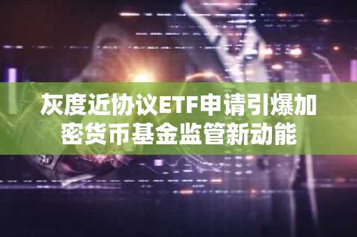 灰度近协议ETF申请引爆加密货币基金监管新动能