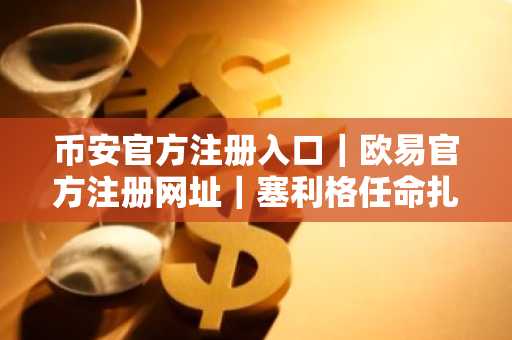 币安官方注册入口｜欧易官方注册网址｜塞利格任命扎伊迪掌舵CFTC，监管新政将重塑市场趋势