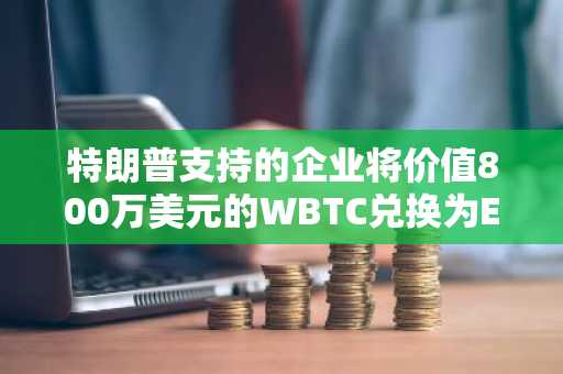特朗普支持的企业将价值800万美元的WBTC兑换为ETH