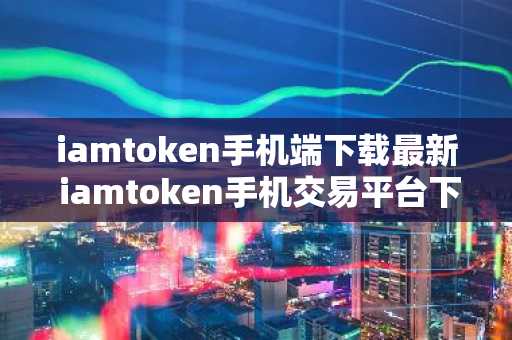 iamtoken手机端下载最新 iamtoken手机交易平台下载