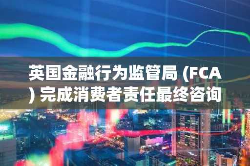 英国金融行为监管局 (FCA) 完成消费者责任最终咨询，向加密货币监管迈进一大步。