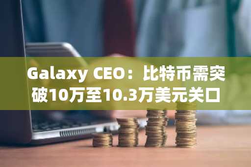 Galaxy CEO：比特币需突破10万至10.3万美元关口才能确认涨势延续