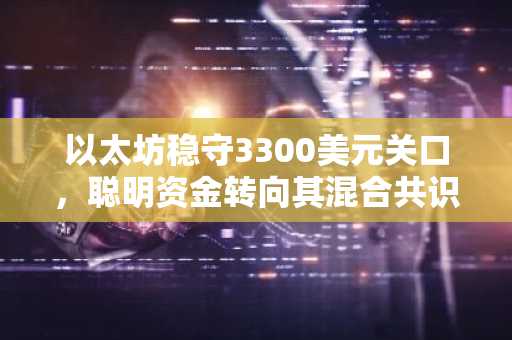 以太坊稳守3300美元关口，聪明资金转向其混合共识网络模型中的零知识证明！