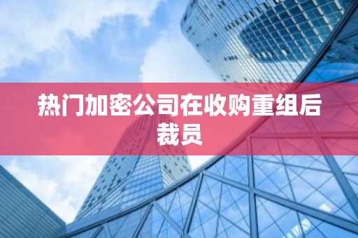 热门加密公司在收购重组后裁员