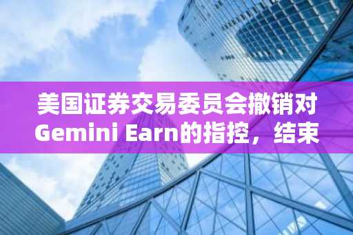 美国证券交易委员会撤销对Gemini Earn的指控，结束了加密货币领域持续时间最长的执法行动之一。