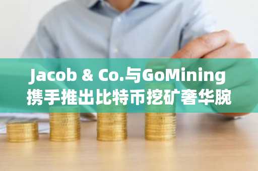 Jacob & Co.与GoMining携手推出比特币挖矿奢华腕表