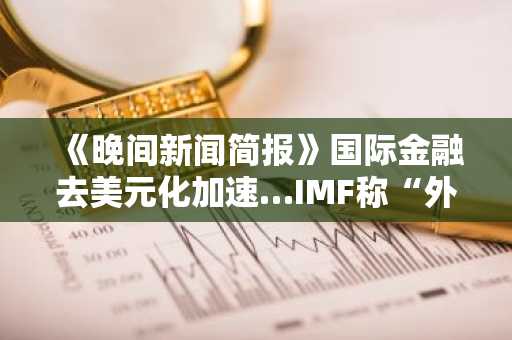 《晚间新闻简报》国际金融去美元化加速…IMF称“外汇储备中美元占比跌破60%” 及其他消息