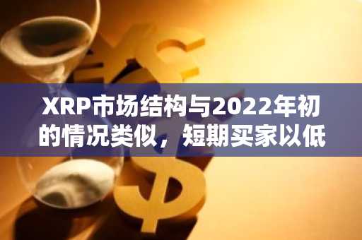 XRP市场结构与2022年初的情况类似，短期买家以低于成本价的价格进行囤积。