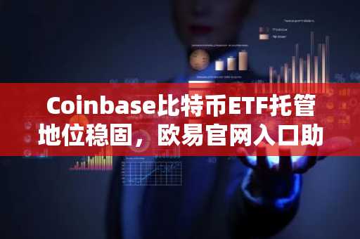 Coinbase比特币ETF托管地位稳固，欧易官网入口助你快速注册参与交易