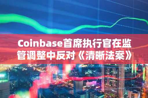 Coinbase首席执行官在监管调整中反对《清晰法案》