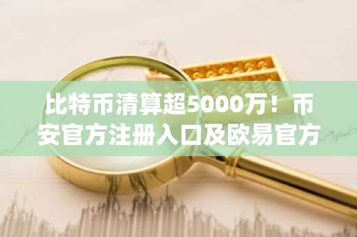 比特币清算超5000万！币安官方注册入口及欧易官方App下载助你安全应对市场波动